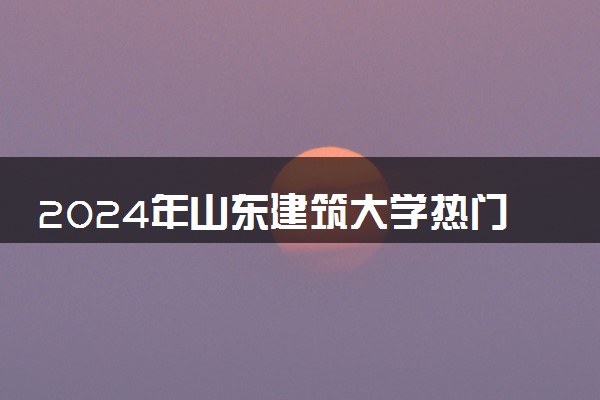 2024年山东建筑大学热门专业全国排名 有哪些专业比较好