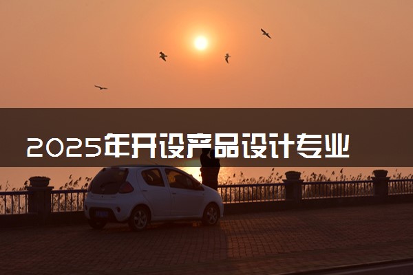 2025年开设产品设计专业大学排名及评级 高校排行榜