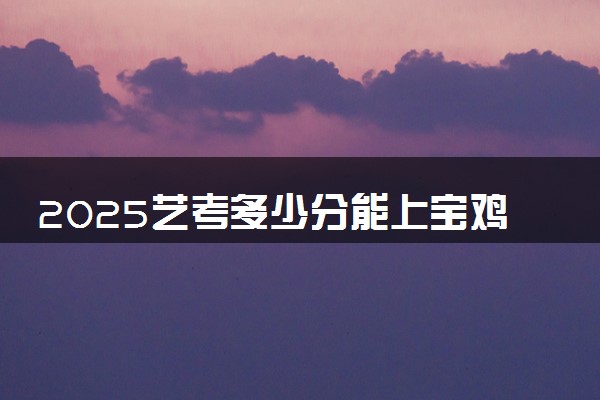2025艺考多少分能上宝鸡职业技术学院 最低分数线是多少