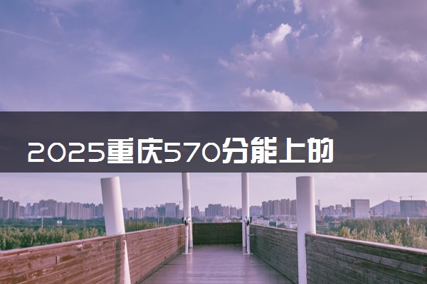 2025重庆570分能上的大学有哪些 可以报考院校名单