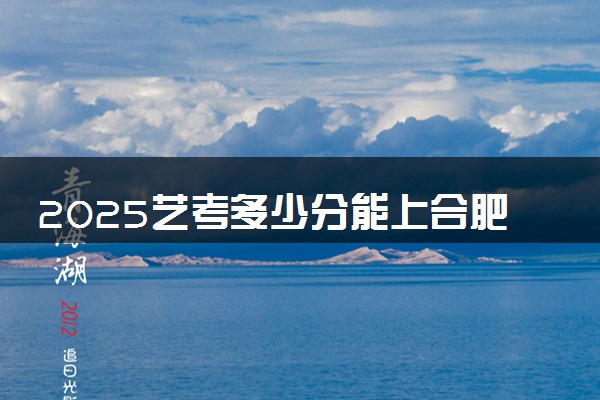 2025艺考多少分能上合肥城市学院 最低分数线是多少