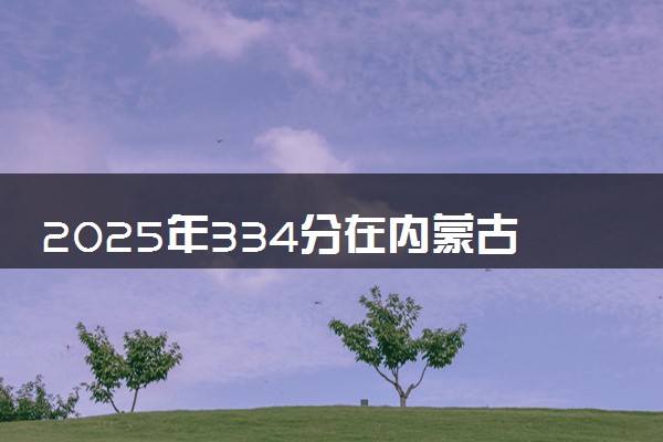 2025年334分在内蒙古上什么大学好 近三年录取分数线是多少