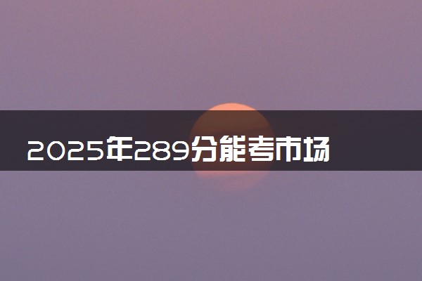 2025年289分能考市场营销专业吗 289分市场营销专业大学推荐
