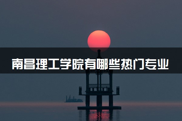 南昌理工学院有哪些热门专业 推荐的王牌专业