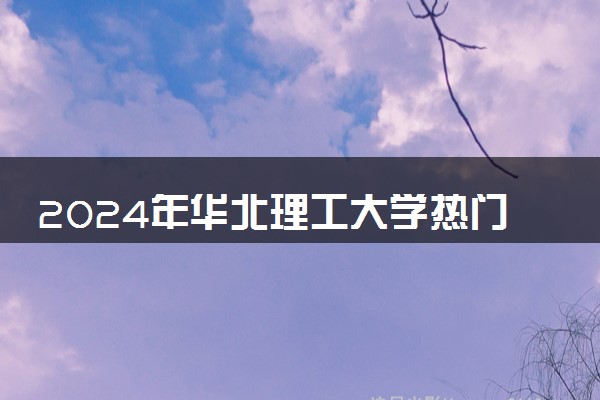 2024年华北理工大学热门专业全国排名 有哪些专业比较好