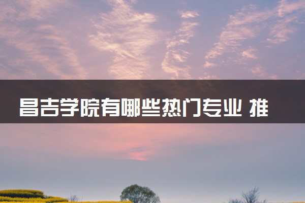 昌吉学院有哪些热门专业 推荐的王牌专业