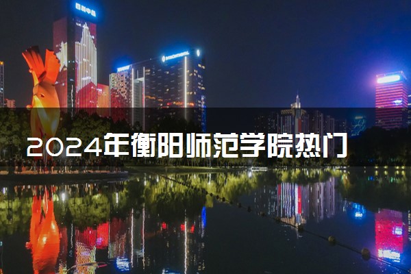 2024年衡阳师范学院热门专业全国排名 有哪些专业比较好