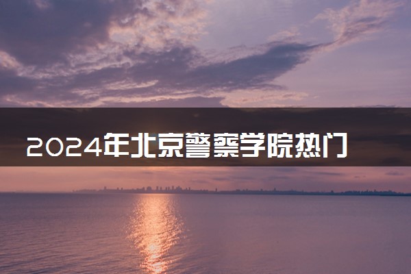 2024年北京警察学院热门专业全国排名 有哪些专业比较好