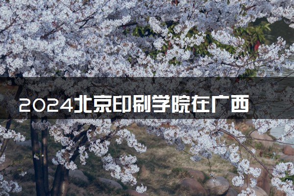 2024北京印刷学院在广西录取分数线 各专业分数及位次