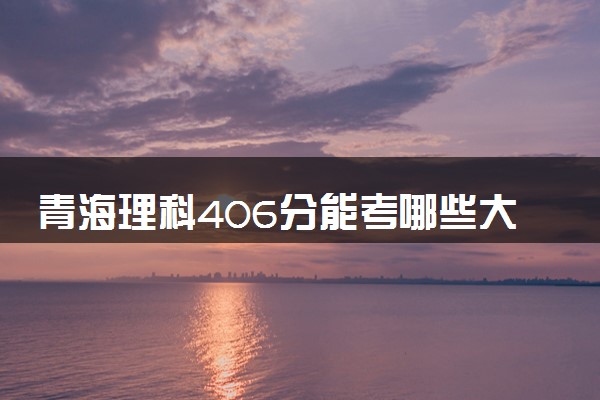 青海理科406分能考哪些大学 2025考生稳上的大学名单