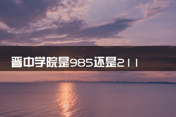 晋中学院是985还是211 含金量怎么样