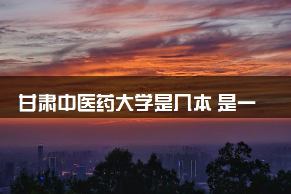 甘肃中医药大学是几本 是一本还是二本大学