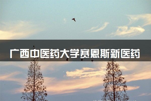 广西中医药大学赛恩斯新医药学院有哪些热门专业 推荐的王牌专业