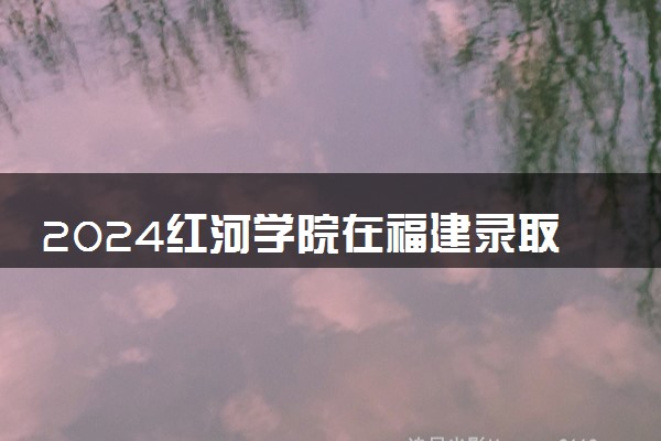 2024红河学院在福建录取分数线 各专业分数及位次