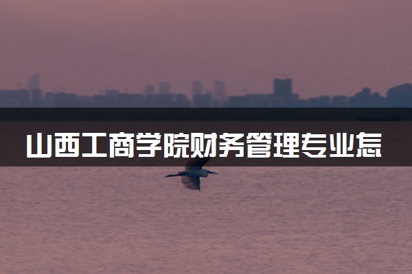 山西工商学院财务管理专业怎么样 录取分数线多少