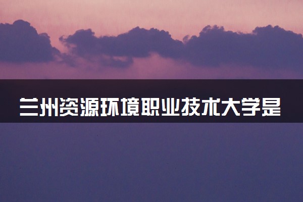 兰州资源环境职业技术大学是几本 是一本还是二本大学