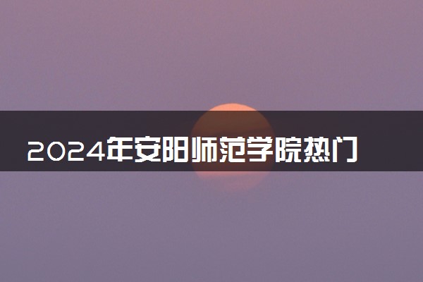 2024年安阳师范学院热门专业全国排名 有哪些专业比较好