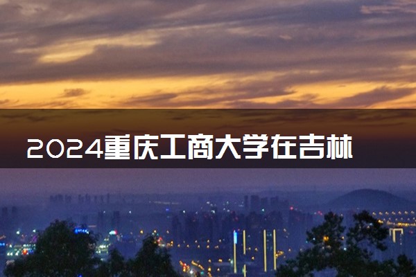 2024重庆工商大学在吉林录取分数线 各专业分数及位次