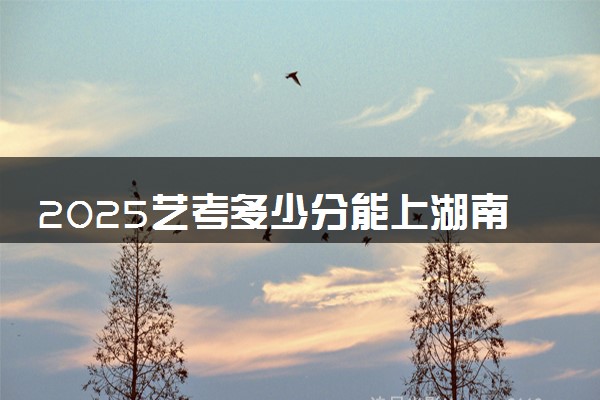 2025艺考多少分能上湖南司法警官职业学院 最低分数线是多少