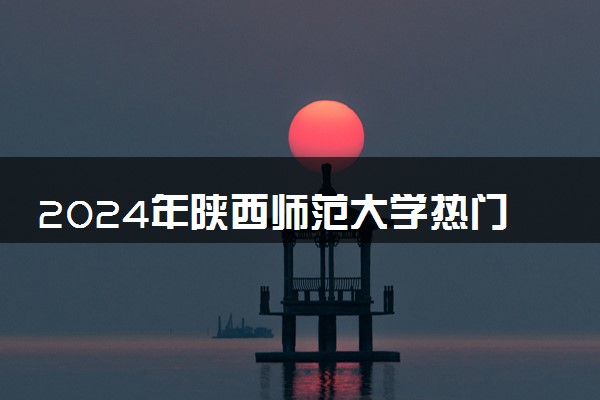 2024年陕西师范大学热门专业全国排名 有哪些专业比较好