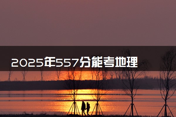 2025年557分能考地理科学专业吗 557分地理科学专业大学推荐