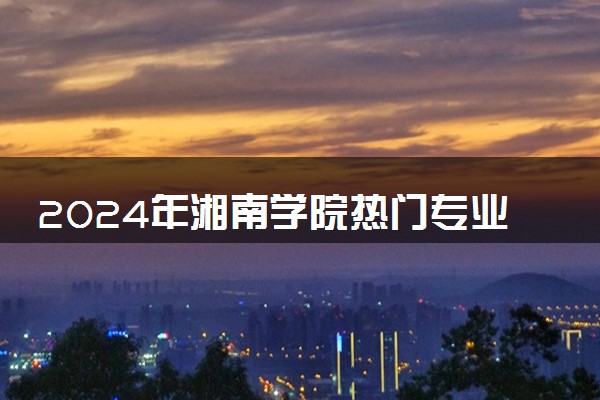 2024年湘南学院热门专业全国排名 有哪些专业比较好