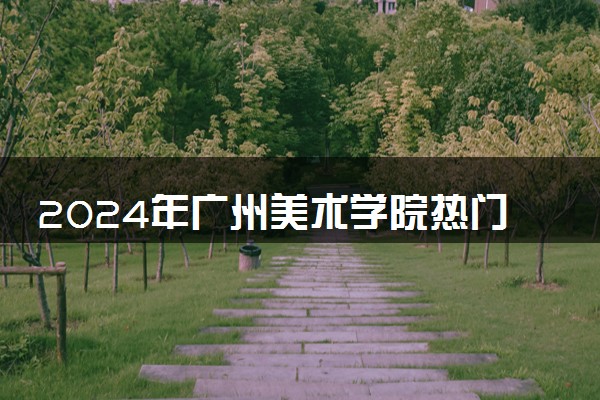 2024年广州美术学院热门专业全国排名 有哪些专业比较好