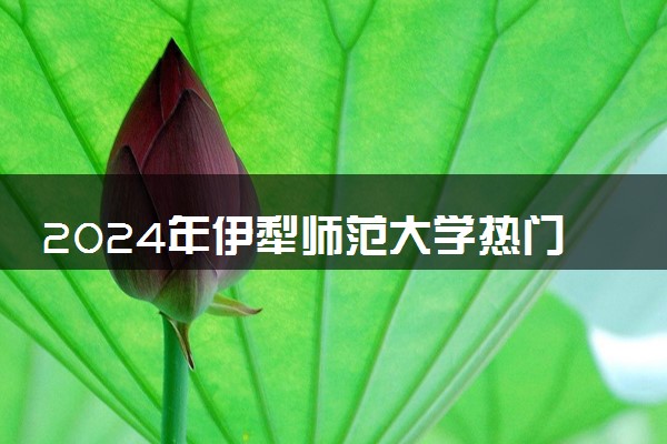 2024年伊犁师范大学热门专业全国排名 有哪些专业比较好