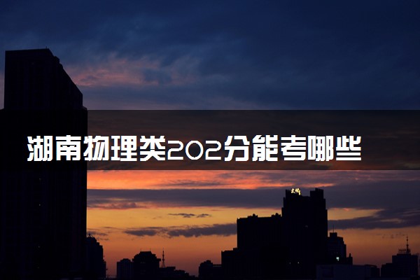 湖南物理类202分能考哪些大学 2025考生稳上的大学名单