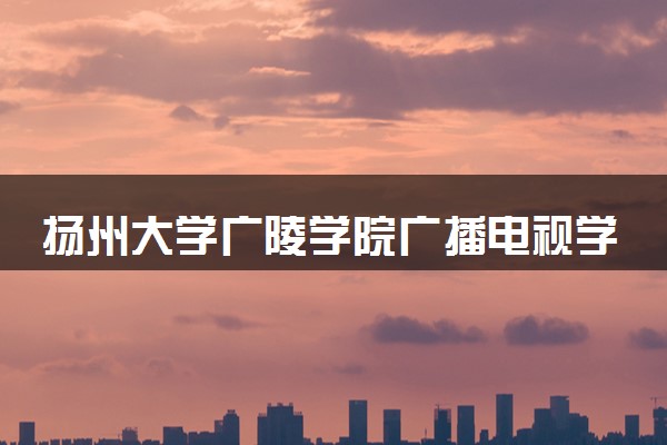 扬州大学广陵学院广播电视学专业怎么样 录取分数线多少