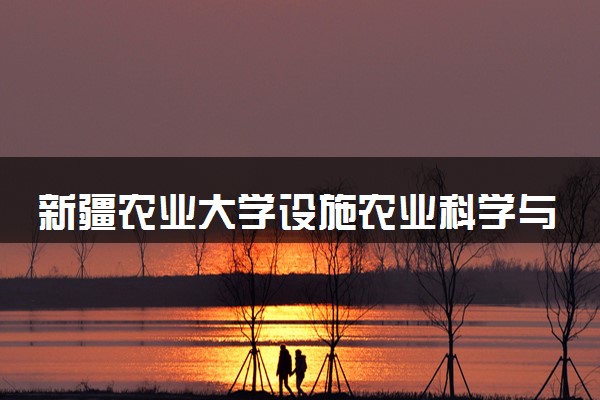 新疆农业大学设施农业科学与工程专业怎么样 录取分数线多少