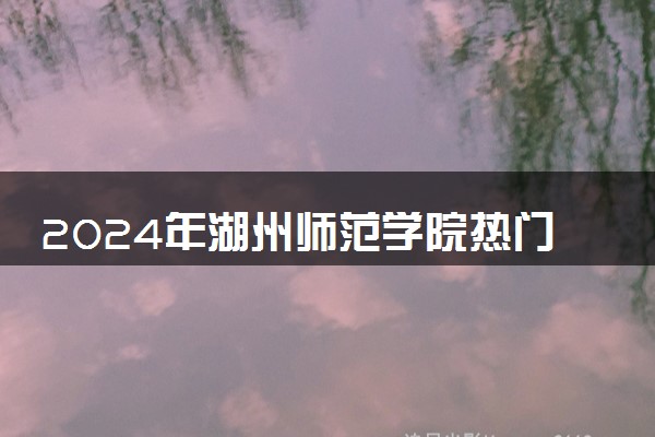 2024年湖州师范学院热门专业全国排名 有哪些专业比较好