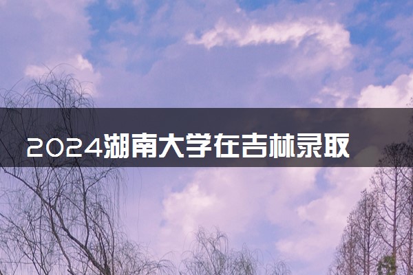 2024湖南大学在吉林录取分数线 各专业分数及位次