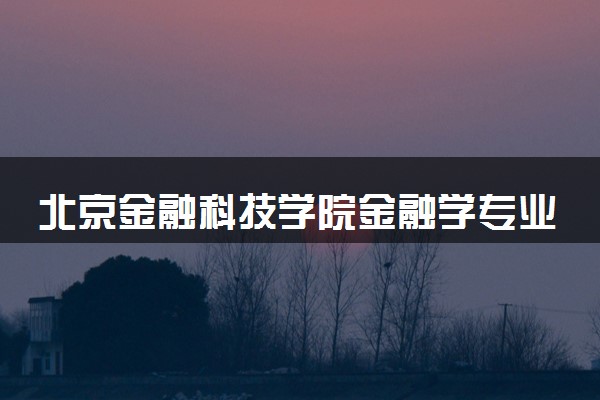 北京金融科技学院金融学专业怎么样 录取分数线多少