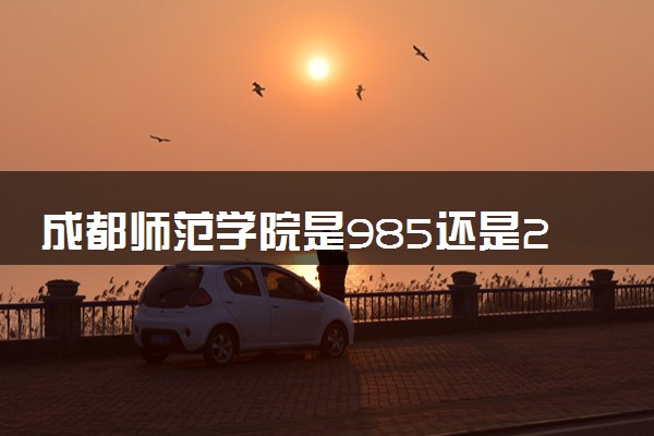 成都师范学院是985还是211 含金量怎么样