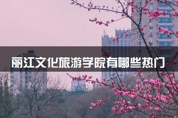 丽江文化旅游学院有哪些热门专业 推荐的王牌专业
