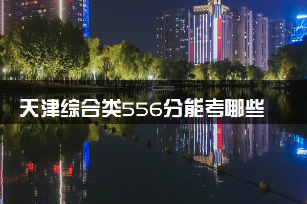天津综合类556分能考哪些大学 2025考生稳上的大学名单