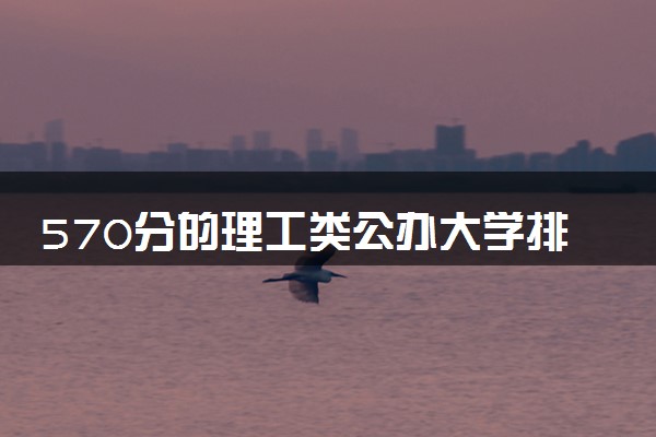 570分的理工类公办大学排行榜（2025考生参考)