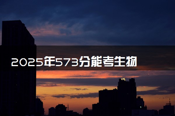 2025年573分能考生物技术专业吗 573分生物技术专业大学推荐