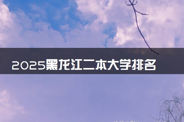 2025黑龙江二本大学排名 最低录取分数线是多少