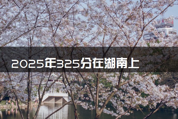 2025年325分在湖南上什么大学好 近三年录取分数线是多少