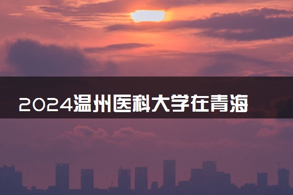 2024温州医科大学在青海录取分数线 各专业分数及位次