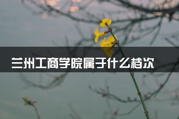 兰州工商学院属于什么档次 学校好不好