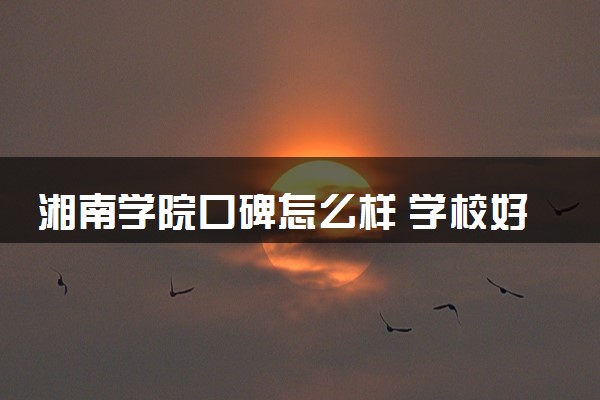 湘南学院口碑怎么样 学校好不好