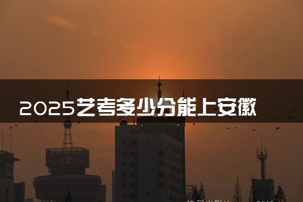 2025艺考多少分能上安徽医学高等专科学校 最低分数线是多少