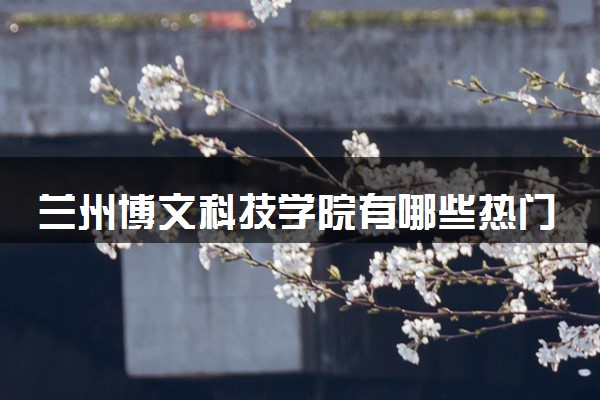 兰州博文科技学院有哪些热门专业 推荐的王牌专业