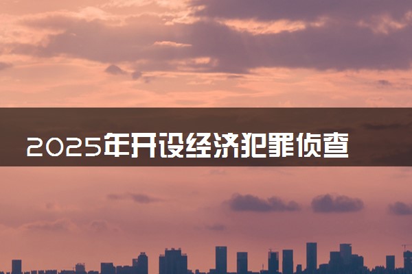 2025年开设经济犯罪侦查专业大学排名及评级 高校排行榜