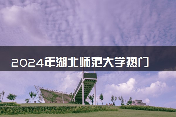 2024年湖北师范大学热门专业全国排名 有哪些专业比较好
