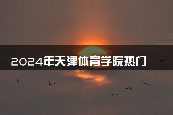 2024年天津体育学院热门专业全国排名 有哪些专业比较好