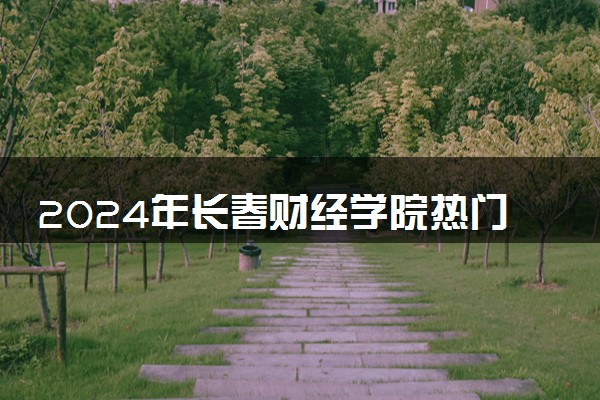 2024年长春财经学院热门专业全国排名 有哪些专业比较好